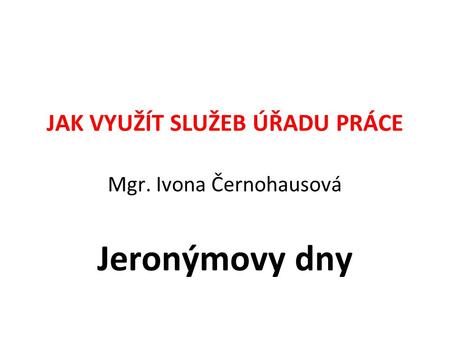 JAK VYUŽÍT SLUŽEB ÚŘADU PRÁCE Mgr. Ivona Černohausová Jeronýmovy dny.