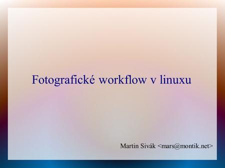 Fotografické workflow v linuxu Martin Sivák. O čem to vlastně bude? ● Podpora pro počítačem řízené focení ● Získání fotografií a zálohování ● Metadata,