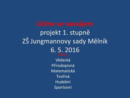 Učíme se navzájem projekt 1. stupně ZŠ Jungmannovy sady Mělník 6. 5. 2016 Dílny: Vědecká Přírodopisná Matematická Tvořivá Hudební Sportovní.