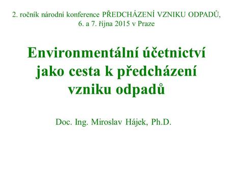 Environmentální účetnictví jako cesta k předcházení vzniku odpadů Doc. Ing. Miroslav Hájek, Ph.D. 2. ročník národní konference PŘEDCHÁZENÍ VZNIKU ODPADŮ,