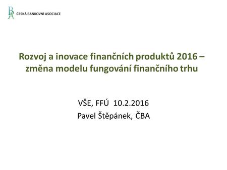 Rozvoj a inovace finančních produktů 2016 – změna modelu fungování finančního trhu VŠE, FFÚ 10.2.2016 Pavel Štěpánek, ČBA.