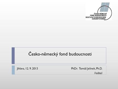 Česko-německý fond budoucnosti Jihlava, 12. 9. 2013PhDr. Tomáš Jelínek, Ph.D. ředitel.