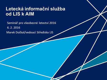 1 Letecká informační služba od LIS k AIM Seminář pro všeobecné letectví 2016 6. 2. 2016 Marek Dočkal/vedoucí Střediska LIS.