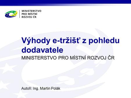 MINISTERSTVO PRO MÍSTNÍ ROZVOJ ČR Autoři: Ing. Martin Polák Výhody e-tržišť z pohledu dodavatele.