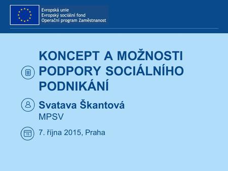 KONCEPT A MOŽNOSTI PODPORY SOCIÁLNÍHO PODNIKÁNÍ Svatava Škantová MPSV 7. října 2015, Praha.