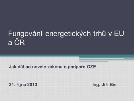 Fungování energetických trhů v EU a ČR Jak dál po novele zákona o podpoře OZE 31. října 2013 Ing. Jiří Bis.