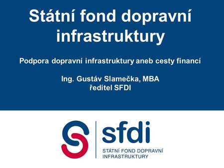 Státní fond dopravní infrastruktury Podpora dopravní infrastruktury aneb cesty financí Ing. Gustáv Slamečka, MBA ředitel SFDI.