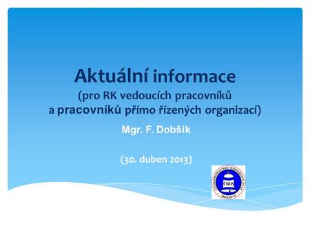 Aktuální informace (pro RK vedoucích pracovníků a pracovníků přímo řízených organizací) Mgr. F. Dobšík (30. duben 2013)