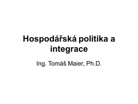 Hospodářská politika a integrace Ing. Tomáš Maier, Ph.D.