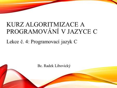KURZ ALGORITMIZACE A PROGRAMOVÁNÍ V JAZYCE C Lekce č. 4: Programovací jazyk C Bc. Radek Libovický.