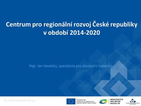 Centrum pro regionální rozvoj České republiky v období 2014-2020 Mgr. Jan Veselský, specialista pro absorpční kapacitu 25.2.2016 DSO ORP Příbram.