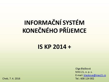 INFORMAČNÍ SYSTÉM KONEČNÉHO PŘÍJEMCE IS KP 2014 + Cheb, 7. 4. 2016 Olga Blašková MAS 21, o. p. s.   Tel.: 608.