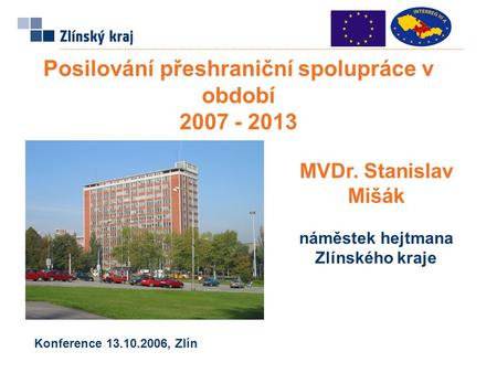 Posilování přeshraniční spolupráce v období 2007 - 2013 MVDr. Stanislav Mišák náměstek hejtmana Zlínského kraje Konference 13.10.2006, Zlín.