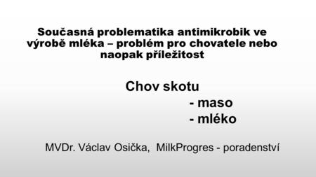 Současná problematika antimikrobik ve výrobě mléka – problém pro chovatele nebo naopak příležitost Chov skotu - maso - mléko MVDr. Václav Osička, MilkProgres.