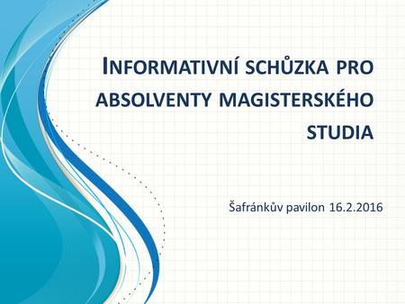 I NFORMATIVNÍ SCHŮZKA PRO ABSOLVENTY MAGISTERSKÉHO STUDIA Šafránkův pavilon 16.2.2016.
