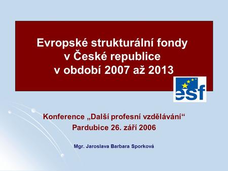 Konference „Další profesní vzdělávání“ Pardubice 26. září 2006 Mgr. Jaroslava Barbara Sporková Evropské strukturální fondy v České republice v období 2007.