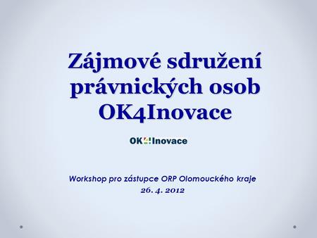 Zájmové sdružení právnických osob OK4Inovace Workshop pro zástupce ORP Olomouckého kraje 26. 4. 2012.