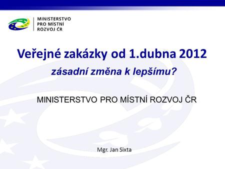 MINISTERSTVO PRO MÍSTNÍ ROZVOJ ČR Mgr. Jan Sixta Veřejné zakázky od 1.dubna 2012 zásadní změna k lepšímu?