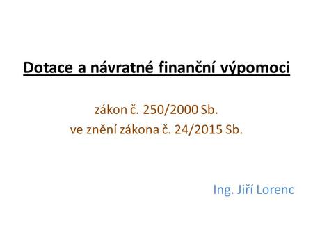Dotace a návratné finanční výpomoci zákon č. 250/2000 Sb. ve znění zákona č. 24/2015 Sb. Ing. Jiří Lorenc.