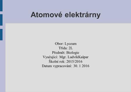 Atomové elektrárny Obor: Lyceum Třída: 2L Předmět: Biologie Vyučující: Mgr. LudvíkKašpar Školní rok: 2015/2016 Datum vypracování: 30. 1 2016.