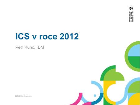 ICS v roce 2012 Petr Kunc, IBM ©2013 IBM Corporation.