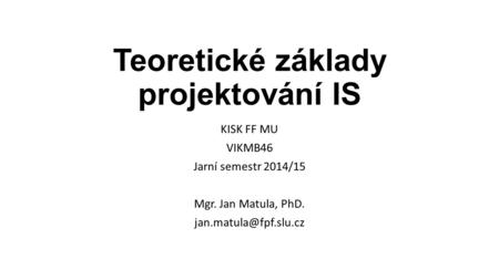 Teoretické základy projektování IS KISK FF MU VIKMB46 Jarní semestr 2014/15 Mgr. Jan Matula, PhD.