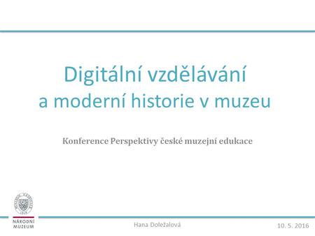 Digitální vzdělávání a moderní historie v muzeu Konference Perspektivy české muzejní edukace Hana Doležalová 10. 5. 2016.
