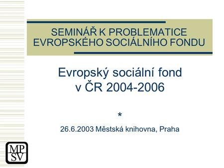SEMINÁŘ K PROBLEMATICE EVROPSKÉHO SOCIÁLNÍHO FONDU Evropský sociální fond v ČR 2004-2006 * 26.6.2003 Městská knihovna, Praha.