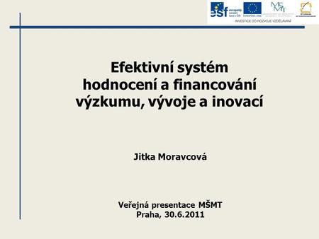 Efektivní systém hodnocení a financování výzkumu, vývoje a inovací Jitka Moravcová Veřejná presentace MŠMT Praha, 30.6.2011.