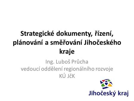 Strategické dokumenty, řízení, plánování a směřování Jihočeského kraje Ing. Luboš Průcha vedoucí oddělení regionálního rozvoje KÚ JčK.