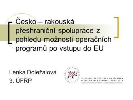 Česko – rakouská přeshraniční spolupráce z pohledu možnosti operačních programů po vstupu do EU Lenka Doležalová 3. ÚFŘP.