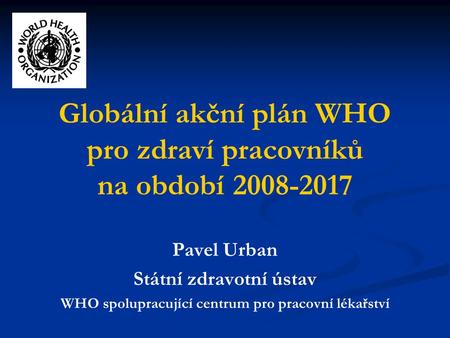 Globální akční plán WHO pro zdraví pracovníků na období 2008-2017 Pavel Urban Státní zdravotní ústav WHO spolupracující centrum pro pracovní lékařství.