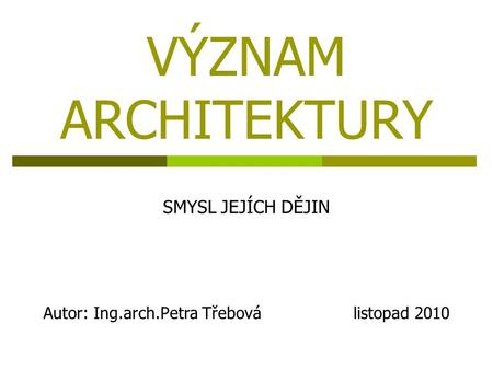 VÝZNAM ARCHITEKTURY SMYSL JEJÍCH DĚJIN Autor: Ing.arch.Petra Třebová listopad 2010.