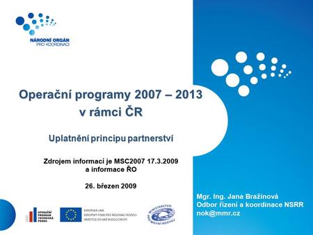 1 Operační programy 2007 – 2013 v rámci ČR Uplatnění principu partnerství Zdrojem informací je MSC2007 17.3.2009 a informace ŘO 26. březen 2009 Mgr. Ing.