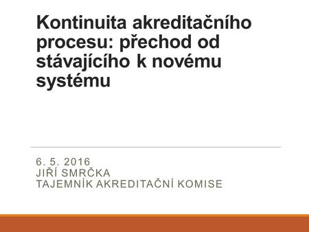 Kontinuita akreditačního procesu: přechod od stávajícího k novému systému 6. 5. 2016 JIŘÍ SMRČKA TAJEMNÍK AKREDITAČNÍ KOMISE.