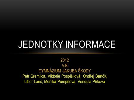 2012 V.B GYMNÁZIUM JAKUBA ŠKODY Petr Gremlica, Viktorie Pospíšilová, Ondřej Bartók, Libor Lanč, Monika Pumprlová, Vendula Pírková JEDNOTKY INFORMACE.