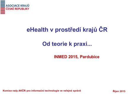 Říjen 2015 Komise rady AKČR pro informační technologie ve veřejné správě eHealth v prostředí krajů ČR Od teorie k praxi... INMED 2015, Pardubice.