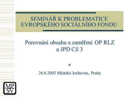 SEMINÁŘ K PROBLEMATICE EVROPSKÉHO SOCIÁLNÍHO FONDU Porovnání obsahu a zaměření OP RLZ a JPD Cíl 3 * 26.6.2003 Městská knihovna, Praha.