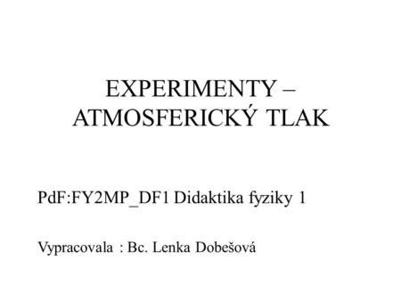 EXPERIMENTY – ATMOSFERICKÝ TLAK PdF:FY2MP_DF1 Didaktika fyziky 1 Vypracovala : Bc. Lenka Dobešová.