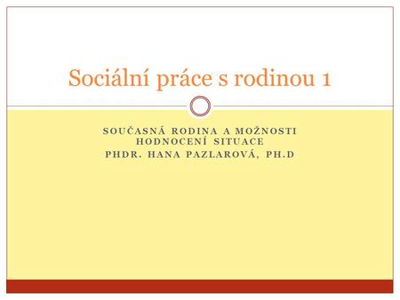 SOUČASNÁ RODINA A MOŽNOSTI HODNOCENÍ SITUACE PHDR. HANA PAZLAROVÁ, PH.D Sociální práce s rodinou 1.