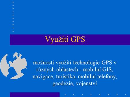 Využití GPS možnosti využití technologie GPS v různých oblastech - mobilní GIS, navigace, turistika, mobilní telefony, geodézie, vojenství.