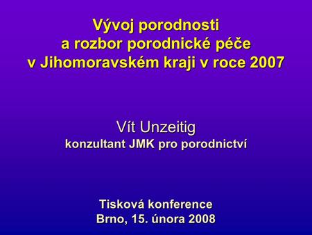 Vývoj porodnosti a rozbor porodnické péče v Jihomoravském kraji v roce 2007 Vít Unzeitig konzultant JMK pro porodnictví Tisková konference Brno, 15. února.