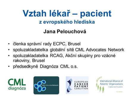 Vztah lékař – pacient z evropského hlediska Jana Pelouchová členka správní rady ECPC, Brusel spoluzakladatelka globální sítě CML Advocates Network spoluzakladatelka.