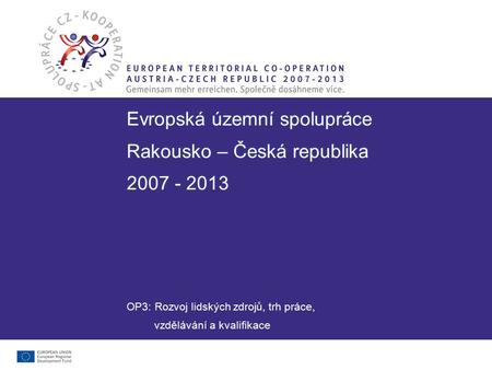 Evropská územní spolupráce Rakousko – Česká republika 2007 - 2013 Evropská územní spolupráce Rakousko – Česká republika 2007 - 2013 OP3: Rozvoj lidských.