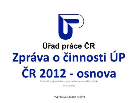 Zpráva o činnosti ÚP ČR 2012 - osnova Podklad k projednání se zástupci Výboru pro sociální politiku květen 2013 Vypracovala Marie Bílková.