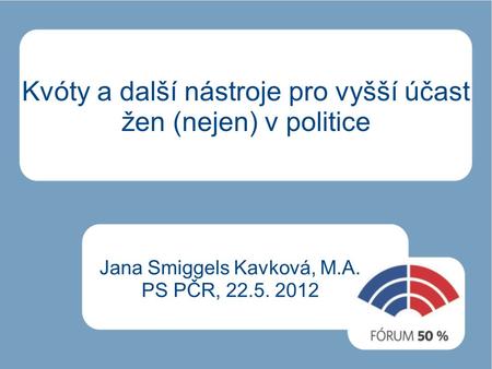 Kvóty a další nástroje pro vyšší účast žen (nejen) v politice Jana Smiggels Kavková, M.A. PS PČR, 22.5. 2012.