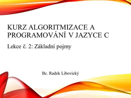 KURZ ALGORITMIZACE A PROGRAMOVÁNÍ V JAZYCE C Lekce č. 2: Základní pojmy Bc. Radek Libovický.
