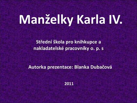 Manželky Karla IV. Autorka prezentace: Blanka Dubačová Střední škola pro knihkupce a nakladatelské pracovníky o. p. s 2011.