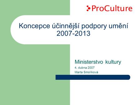 Koncepce účinnější podpory umění 2007-2013 Ministerstvo kultury 4. dubna 2007 Marta Smolíková.