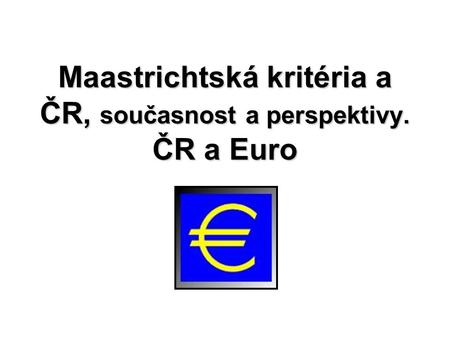 Maastrichtská kritéria a ČR, současnost a perspektivy. ČR a Euro.
